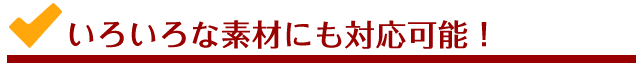 いろいろな素材にも対応可能！